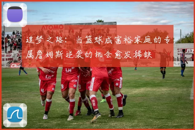 追梦之路：当篮球成富裕家庭的专属詹姆斯逆袭的机会愈发稀缺