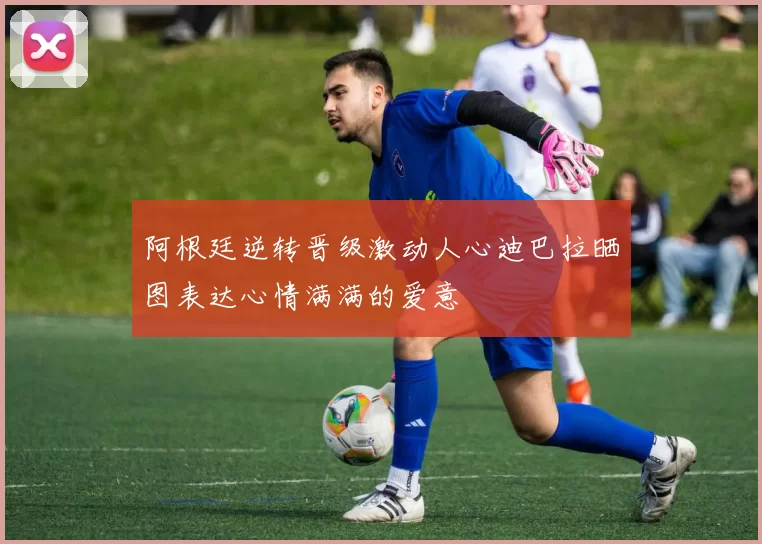 阿根廷逆转晋级激动人心迪巴拉晒图表达心情满满的爱意