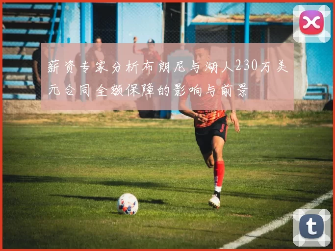 薪资专家分析布朗尼与湖人230万美元合同全额保障的影响与前景