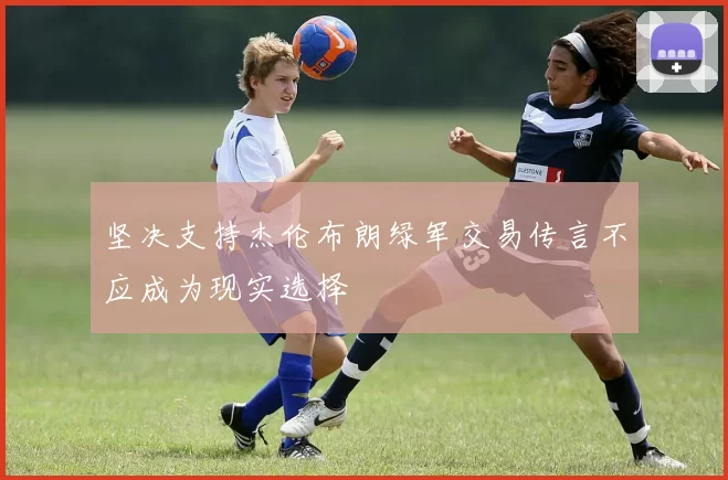 坚决支持杰伦布朗绿军交易传言不应成为现实选择