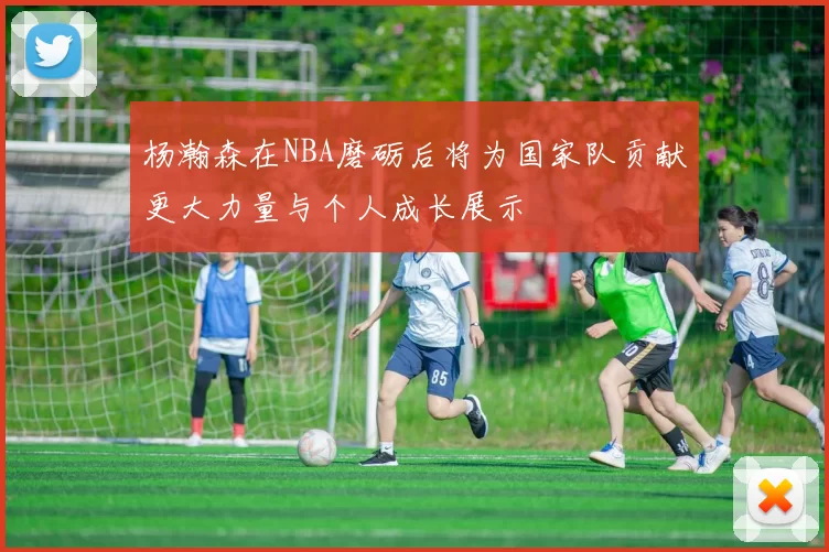 杨瀚森在NBA磨砺后将为国家队贡献更大力量与个人成长展示
