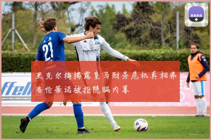 里克尔梅揭露皇马财务危机真相弗洛伦蒂诺被指隐瞒内幕