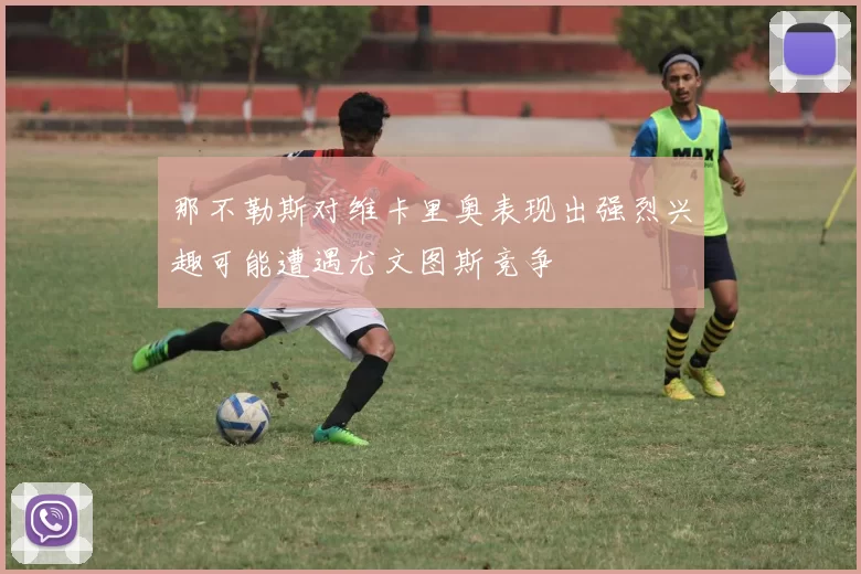 那不勒斯对维卡里奥表现出强烈兴趣可能遭遇尤文图斯竞争