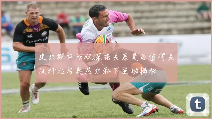 皮尔斯评论双探花关系是否值得关注科比与奥尼尔私下互动揭秘