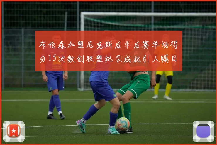 布伦森加盟尼克斯后季后赛单场得分15次数创联盟纪录成就引人瞩目