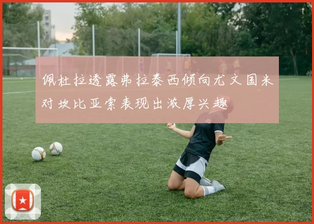 佩杜拉透露弗拉泰西倾向尤文国米对坎比亚索表现出浓厚兴趣