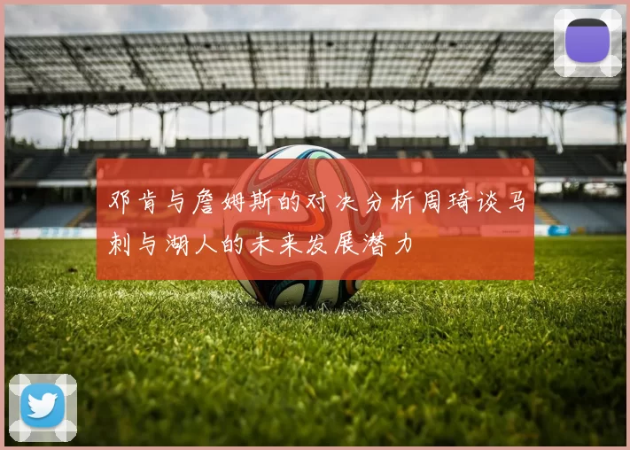 邓肯与詹姆斯的对决分析周琦谈马刺与湖人的未来发展潜力