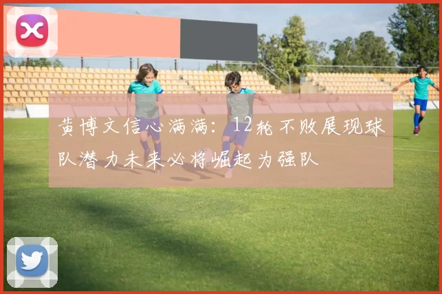黄博文信心满满：12轮不败展现球队潜力未来必将崛起为强队